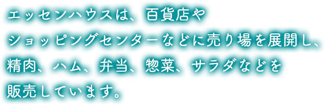 エッセンハウスは、百貨店や駅ビルショッピングセンターなどに売り場を展開し、精肉、ハム、弁当、惣菜、サラダなどを販売しています。